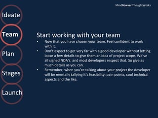 Ideate
Team
Plan
Stages
Launch
Start working with your team
• Now that you have chosen your team. Feel confident to work
with it.
• Don’t expect to get very far with a good developer without letting
loose a few details to give them an idea of project scope. We’ve
all signed NDA’s. and most developers respect that. So give as
much details as you can.
• Remember, when you’re talking about your project the developer
will be mentally tallying it’s feasibility, pain points, cool technical
aspects and the like.
MindBowser ThoughtWorks
 