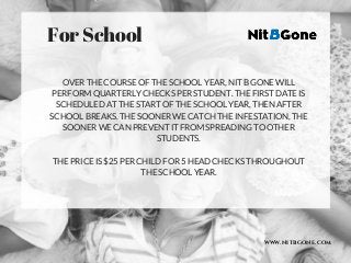 WWW.NITBGONE.COM
OVER THE COURSE OF THE SCHOOL YEAR, NIT B GONE WILL
PERFORM QUARTERLY CHECKS PER STUDENT. THE FIRST DATE IS
SCHEDULED AT THE START OF THE SCHOOL YEAR, THEN AFTER
SCHOOL BREAKS. THE SOONER WE CATCH THE INFESTATION, THE
SOONER WE CAN PREVENT IT FROM SPREADING TO OTHER
STUDENTS.
THE PRICE IS $25 PER CHILD FOR 5 HEAD CHECKS THROUGHOUT
THE SCHOOL YEAR.
For School 
 