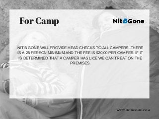 WWW.NITBGONE.COM
For Camp
NIT B GONE WILL PROVIDE HEAD CHECKS TO ALL CAMPERS. THERE
IS A 25 PERSON MINIMUM AND THE FEE IS $20.00 PER CAMPER. IF IT
IS DETERMINED THAT A CAMPER HAS LICE WE CAN TREAT ON THE
PREMISES.
 