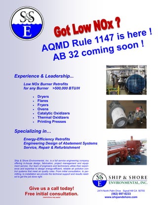 here !
                                      1147 is
                            AQM D Rule ng soon !
                              AB 32 comi

Experience & Leadership...
         Low NOx Burner Retrofits
         for any Burner >500,000 BTU/H

                      Dryers
                      Flares
                      Fryers
                      Ovens
                      Catalytic Oxidizers
                      Thermal Oxidizers
                      Printing Presses

Specializing in…
         Energy-Efficiency Retrofits
         Engineering Design of Abatement Systems
         Service, Repair & Refurbishment


Ship & Shore Environmental, Inc. is a full service engineering company
offering in-house design, fabrication, project management and equip-
ment service. Our team of engineers and technicians utilize their experi-
ence and expertise to design energy-efficient, reliable air pollution con-
trol systems that meet air quality rules. From initial consultation, to per-
mitting, to installation we provide the technical support and results need-
ed to get the job done right.




            Give us a call today!                                              2474 North Palm Drive Signal Hill CA 90755
          Free initial consultation.                                                    (562) 997-0233
                             (restrictions may apply)                                www.shipandshore.com
 