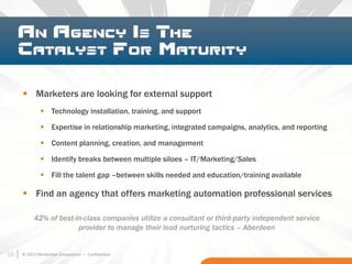 16 © 2013 MarketStar Corporation – Confidential
42% of best-in-class companies utilize a consultant or third-party independent service
provider to manage their lead nurturing tactics – Aberdeen
 Marketers are looking for external support
 Technology installation, training, and support
 Expertise in relationship marketing, integrated campaigns, analytics, and reporting
 Content planning, creation, and management
 Identify breaks between multiple siloes – IT/Marketing/Sales
 Fill the talent gap –between skills needed and education/training available
 Find an agency that offers marketing automation professional services
16
 