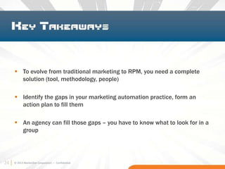 24 © 2013 MarketStar Corporation – Confidential
 To evolve from traditional marketing to RPM, you need a complete
solution (tool, methodology, people)
 Identify the gaps in your marketing automation practice, form an
action plan to fill them
 An agency can fill those gaps – you have to know what to look for in a
group
24
 
