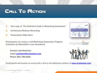 25
1. Your copy of “The Definitive Guide to Marketing Automation”
2. On-Demand Webinar Recording
3. Presentation Slide Deck
Participants can receive a full Marketing Automation Program
Evaluation by MarketStar’s own Guardians!
Contact: Joel Rackham
email: jrackham@marketstar.com
Phone: 801.786.5020
© 2013 MarketStar Corporation – Confidential
Participants will receive an email with a link to all additional content at www.marketstar.com
25
 