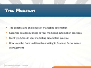 3 © 2013 MarketStar Corporation – Confidential
 The benefits and challenges of marketing automation
 Expertise an agency brings to your marketing automation practices
 Identifying gaps in your marketing automation practice
 How to evolve from traditional marketing to Revenue Performance
Management
3
 