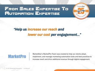 5 © 2013 MarketStar Corporation – Confidential
“Help us increase our reach and
lower our cost per engagement…”
MarketPro
MarketStar’s MarketPro Team was created to help our clients adopt,
implement, and manage marketing automation tools and best practices to
increase reach and drive additional revenue through digital engagement.
5
 