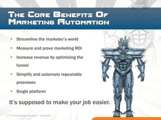 7
 Streamline the marketer’s world
 Measure and prove marketing ROI
 Increase revenue by optimizing the
funnel
 Simplify and automate repeatable
processes
 Single platform
It’s supposed to make your job easier.
© 2013 MarketStar Corporation – Confidential7
 