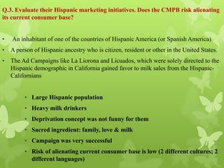 Q.3. Evaluate their Hispanic marketing initiatives. Does the CMPB risk alienating
its current consumer base?


•   An inhabitant of one of the countries of Hispanic America (or Spanish America)
• A person of Hispanic ancestry who is citizen, resident or other in the United States.
• The Ad Campaigns like La Liorona and Licuados, which were solely directed to the
  Hispanic demographic in California gained favor to milk sales from the Hispanic-
  Californians


         • Large Hispanic population
         • Heavy milk drinkers
         • Deprivation concept was not funny for them
         • Sacred ingredient: family, love & milk
         • Campaign was very successful
         • Risk of alienating current consumer base is low (2 different cultures; 2
           different languages)
 