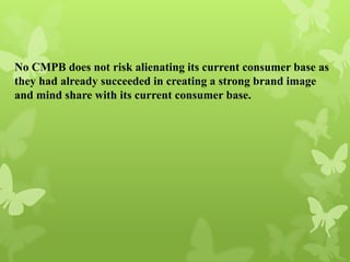 No CMPB does not risk alienating its current consumer base as
they had already succeeded in creating a strong brand image
and mind share with its current consumer base.
 
