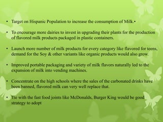 • Target on Hispanic Population to increase the consumption of Milk.•

• To encourage more dairies to invest in upgrading their plants for the production
  of flavored milk products packaged in plastic containers.

• Launch more number of milk products for every category like flavored for teens,
  demand for the Soy & other variants like organic products would also grow.

• Improved portable packaging and variety of milk flavors naturally led to the
  expansion of milk into vending machines.

• Concentrate on the high schools where the sales of the carbonated drinks have
  been banned, flavored milk can very well replace that.

• Tie with the fast food joints like McDonalds, Burger King would be good
  strategy to adopt
 