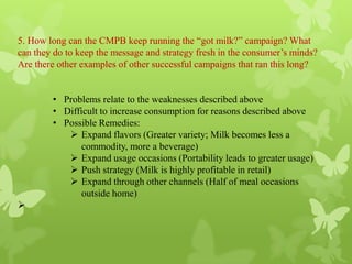 5. How long can the CMPB keep running the “got milk?” campaign? What
can they do to keep the message and strategy fresh in the consumer’s minds?
Are there other examples of other successful campaigns that ran this long?


        • Problems relate to the weaknesses described above
        • Difficult to increase consumption for reasons described above
        • Possible Remedies:
            Expand flavors (Greater variety; Milk becomes less a
               commodity, more a beverage)
            Expand usage occasions (Portability leads to greater usage)
            Push strategy (Milk is highly profitable in retail)
            Expand through other channels (Half of meal occasions
               outside home)

 