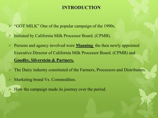 INTRODUCTION


 “GOT MILK” One of the popular campaign of the 1990s.

 Initiated by California Milk Processor Board. (CPMB).

 Persons and agency involved were Manning the then newly appointed
   Executive Director of California Milk Processor Board. (CPMB) and
   Goodby, Silverstein & Partners.

 The Dairy industry constituted of the Farmers, Processors and Distributors.

 Marketing brand Vs. Commodities.

 How the campaign made its journey over the period.
 
