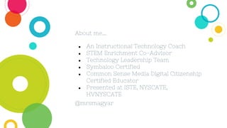 ● An Instructional Technology Coach
● STEM Enrichment Co-Advisor
● Technology Leadership Team
● Symbaloo Certified
● Common Sense Media Digital Citizenship
Certified Educator
● Presented at ISTE, NYSCATE,
HVNYSCATE
@mrsmagyar
About me...
 