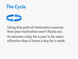 The Cycle



Using this path of motivation ensures
that your motivation wont fizzle out.
10 minutes a day for a year is far more
effective than 2 hours a day for a week.
 