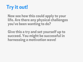 Try it out!
Now see how this could apply to your
life. Are there any physical challenges
youve been wanting to do?

Give this a try and set yourself up to
succeed. You might be successful in
harnessing a motivation wave!
 