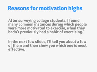 Reasons for motivation highs
After surveying college students, I found
many common instances during which people
were more motivated to exercise, when they
hadnt previously had a habit of exercising.

In the next few slides, Ill tell you about a few
of them and then show you which one is most
effective.
 