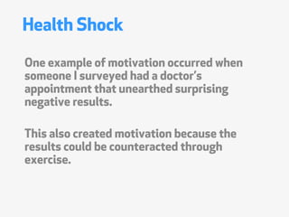 Health Shock

One example of motivation occurred when
someone I surveyed had a doctors
appointment that unearthed surprising
negative results.

This also created motivation because the
results could be counteracted through
exercise.
 