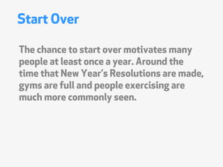 Start Over

The chance to start over motivates many
people at least once a year. Around the
time that New Years Resolutions are made,
gyms are full and people exercising are
much more commonly seen.
 
