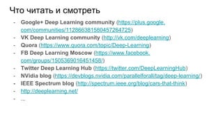 Что читать и смотреть
- Google+ Deep Learning community (https://plus.google.
com/communities/112866381580457264725)
- VK Deep Learning community (http://vk.com/deeplearning)
- Quora (https://www.quora.com/topic/Deep-Learning)
- FB Deep Learning Moscow (https://www.facebook.
com/groups/1505369016451458/)
- Twitter Deep Learning Hub (https://twitter.com/DeepLearningHub)
- NVidia blog (https://devblogs.nvidia.com/parallelforall/tag/deep-learning/)
- IEEE Spectrum blog (http://spectrum.ieee.org/blog/cars-that-think)
- http://deeplearning.net/
- ...
 