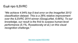 Ещё про ILSVRC
http://arxiv.org/abs/1502.01852
“We achieve 4.94% top-5 test error on the ImageNet 2012
classification dataset. This is a 26% relative improvement
over the ILSVRC 2014 winner (GoogLeNet, 6.66%). To our
knowledge, our result is the first to surpass human-level
performance (5.1%, Russakovsky et al.) on this visual
recognition challenge.”
 
