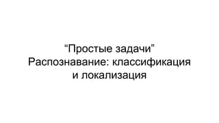 “Простые задачи”
Распознавание: классификация
и локализация
 