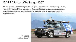DARPA Urban Challenge 2007
1 место
робот “Boss”
96 км «улиц», доставка условного груза в установленную точку менее,
чем за 6 часов. Роботы должны были соблюдать правила дорожного
движения (включая учёт дорожных знаков), ехать в потоке, уметь
парковаться.
 