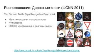 Распознавание: Дорожные знаки (IJCNN 2011)
The German Traffic Sign Recognition Benchmark
● Мультиклассовая классификация
● >40 классов
● >50,000 изображений с реальных дорог
http://benchmark.ini.rub.de/?section=gtsrb&subsection=dataset
 
