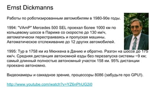 Ernst Dickmanns
Работы по роботизированным автомобилям в 1980-90е годы.
1994: "VAmP" Mercedes 500 SEL проехал более 1000 км по
кольцевому шоссе в Париже со скоростю до 130 км/ч,
автоматически перестраиваясь и пропуская машины.
Автоматическое отслеживание до 12 других автомобилей.
1995: Тур в 1758 км из Мюнхена в Данию и обратно. Разгон на шоссе до 175
км/ч. Средняя дистанция автономной езды без перезапуска системы ~9 км;
самый длинный полностью автономный участок 158 км. 95% дистанции
проехано автономно.
Видеокамеры и саккадное зрение, процессоры 8086 (забудьте про GPU!).
http://www.youtube.com/watch?v=YZ6nPhUG2i0
 