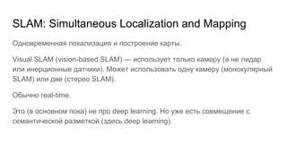 SLAM: Simultaneous Localization and Mapping
Одновременная локализация и построение карты.
Visual SLAM (vision-based SLAM) — использует только камеру (а не лидар
или инерционные датчики). Может использовать одну камеру (монокулярный
SLAM) или две (стерео SLAM).
Обычно real-time.
Это (в основном пока) не про deep learning. Но уже есть совмещение с
семантической разметкой (здесь deep learning).
 