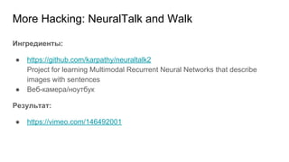 More Hacking: NeuralTalk and Walk
Ингредиенты:
● https://github.com/karpathy/neuraltalk2
Project for learning Multimodal Recurrent Neural Networks that describe
images with sentences
● Веб-камера/ноутбук
Результат:
● https://vimeo.com/146492001
 