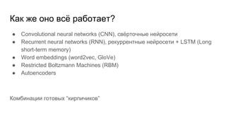 Как же оно всё работает?
● Convolutional neural networks (CNN), свёрточные нейросети
● Recurrent neural networks (RNN), рекуррентные нейросети + LSTM (Long
short-term memory)
● Word embeddings (word2vec, GloVe)
● Restricted Boltzmann Machines (RBM)
● Autoencoders
Комбинации готовых “кирпичиков”
 