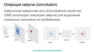 Операция свёртки (convolution)
Свёрточная нейронная сеть (Convolutional neural net,
CNN) использует операцию свёртки для выделения
локальных признаков на изображении.
input
kernel
output
http://intellabs.github.io/RiverTrail/tutorial/
 