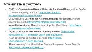 Что читать и смотреть
- CS231n: Convolutional Neural Networks for Visual Recognition, Fei-Fei
Li, Andrej Karpathy, Stanford (http://vision.stanford.
edu/teaching/cs231n/index.html)
- CS224d: Deep Learning for Natural Language Processing, Richard
Socher, Stanford (http://cs224d.stanford.edu/index.html)
- Neural Networks for Machine Learning, Geoffrey Hinton (https://www.
coursera.org/course/neuralnets)
- Подборка курсов по компьютерному зрению (http://eclass.
cc/courselists/111_computer_vision_and_navigation)
- Подборка курсов по deep learning (http://eclass.
cc/courselists/117_deep_learning)
- “Deep Learning”, Ian Goodfellow, Yoshua Bengio and Aaron Courville
(http://www.deeplearningbook.org/)
 