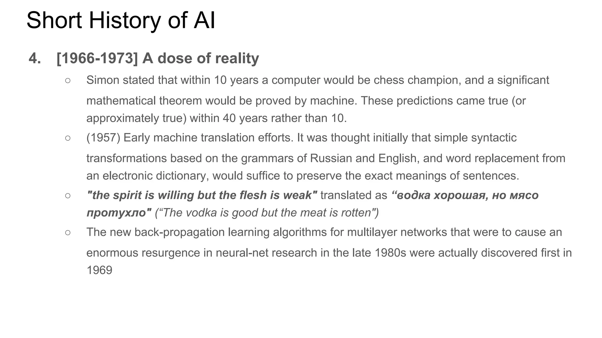 Short History of AI
4. [1966-1973] A dose of reality
○ Simon stated that within 10 years a computer would be chess champion, and a significant
mathematical theorem would be proved by machine. These predictions came true (or
approximately true) within 40 years rather than 10.
○ (1957) Early machine translation efforts. It was thought initially that simple syntactic
transformations based on the grammars of Russian and English, and word replacement from
an electronic dictionary, would suffice to preserve the exact meanings of sentences.
○ "the spirit is willing but the flesh is weak" translated as “водка хорошая, но мясо
протухло" (“The vodka is good but the meat is rotten")
○ The new back-propagation learning algorithms for multilayer networks that were to cause an
enormous resurgence in neural-net research in the late 1980s were actually discovered first in
1969
 