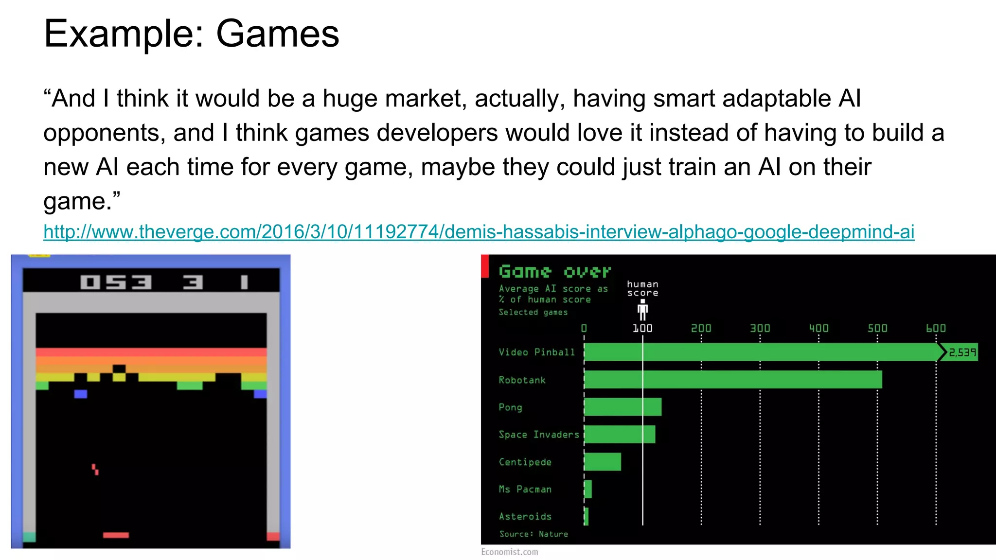 Example: Games
“And I think it would be a huge market, actually, having smart adaptable AI
opponents, and I think games developers would love it instead of having to build a
new AI each time for every game, maybe they could just train an AI on their
game.”
http://www.theverge.com/2016/3/10/11192774/demis-hassabis-interview-alphago-google-deepmind-ai
 
