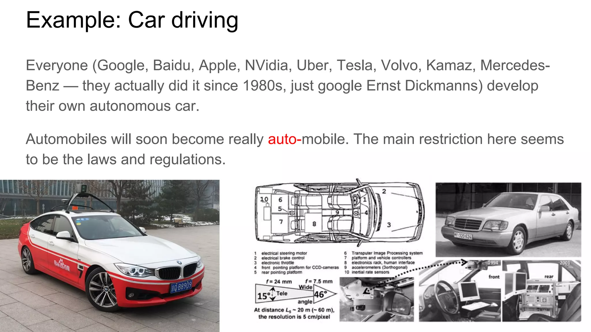 Example: Car driving
Everyone (Google, Baidu, Apple, NVidia, Uber, Tesla, Volvo, Kamaz, Mercedes-
Benz — they actually did it since 1980s, just google Ernst Dickmanns) develop
their own autonomous car.
Automobiles will soon become really auto-mobile. The main restriction here seems
to be the laws and regulations.
 