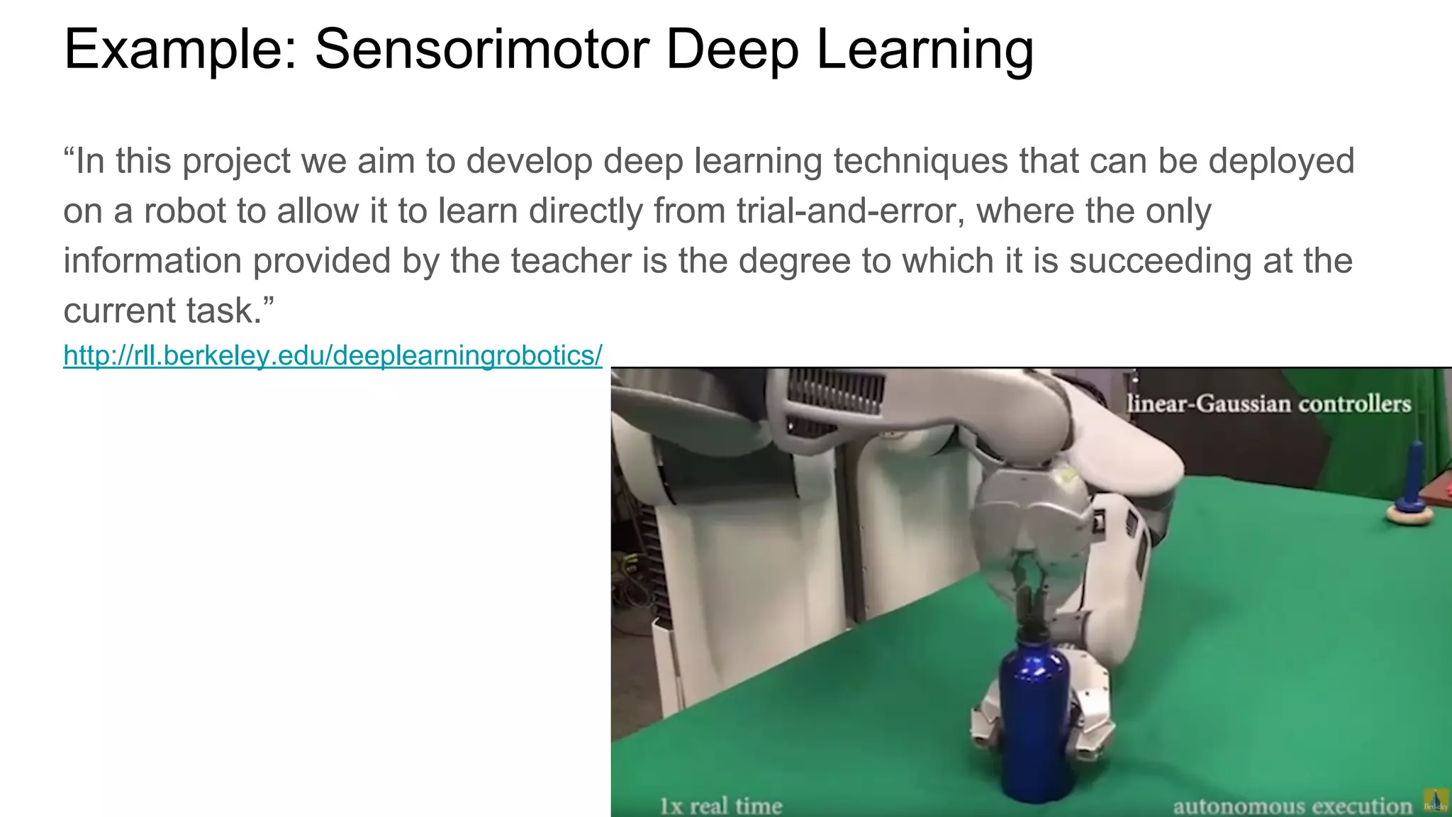 Example: Sensorimotor Deep Learning
“In this project we aim to develop deep learning techniques that can be deployed
on a robot to allow it to learn directly from trial-and-error, where the only
information provided by the teacher is the degree to which it is succeeding at the
current task.”
http://rll.berkeley.edu/deeplearningrobotics/
 