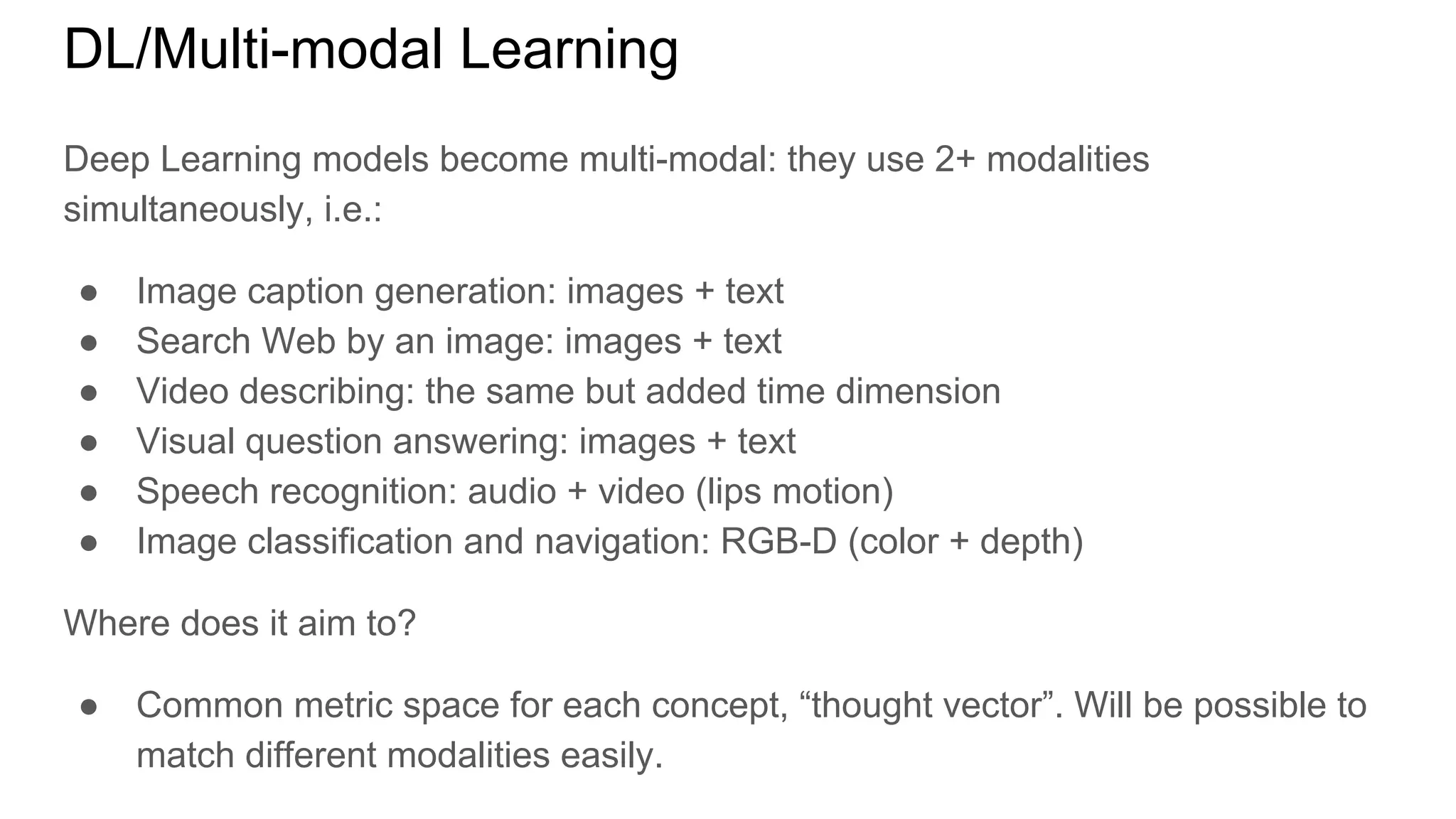 DL/Multi-modal Learning
Deep Learning models become multi-modal: they use 2+ modalities
simultaneously, i.e.:
● Image caption generation: images + text
● Search Web by an image: images + text
● Video describing: the same but added time dimension
● Visual question answering: images + text
● Speech recognition: audio + video (lips motion)
● Image classification and navigation: RGB-D (color + depth)
Where does it aim to?
● Common metric space for each concept, “thought vector”. Will be possible to
match different modalities easily.
 
