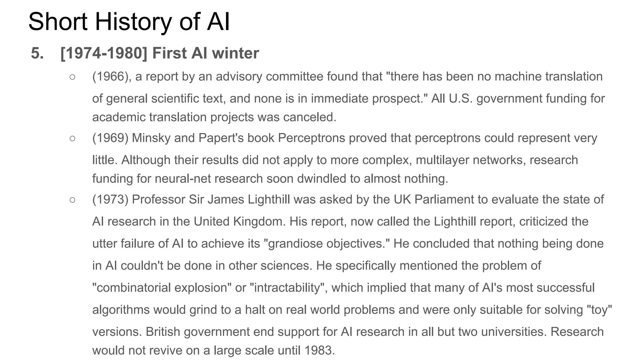 Short History of AI
5. [1974-1980] First AI winter
○ (1966), a report by an advisory committee found that "there has been no machine translation
of general scientific text, and none is in immediate prospect." All U.S. government funding for
academic translation projects was canceled.
○ (1969) Minsky and Papert's book Perceptrons proved that perceptrons could represent very
little. Although their results did not apply to more complex, multilayer networks, research
funding for neural-net research soon dwindled to almost nothing.
○ (1973) Professor Sir James Lighthill was asked by the UK Parliament to evaluate the state of
AI research in the United Kingdom. His report, now called the Lighthill report, criticized the
utter failure of AI to achieve its "grandiose objectives." He concluded that nothing being done
in AI couldn't be done in other sciences. He specifically mentioned the problem of
"combinatorial explosion" or "intractability", which implied that many of AI's most successful
algorithms would grind to a halt on real world problems and were only suitable for solving "toy"
versions. British government end support for AI research in all but two universities. Research
would not revive on a large scale until 1983.
 