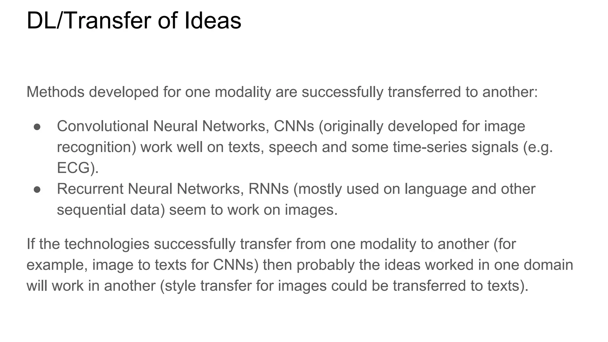 DL/Transfer of Ideas
Methods developed for one modality are successfully transferred to another:
● Convolutional Neural Networks, CNNs (originally developed for image
recognition) work well on texts, speech and some time-series signals (e.g.
ECG).
● Recurrent Neural Networks, RNNs (mostly used on language and other
sequential data) seem to work on images.
If the technologies successfully transfer from one modality to another (for
example, image to texts for CNNs) then probably the ideas worked in one domain
will work in another (style transfer for images could be transferred to texts).
 