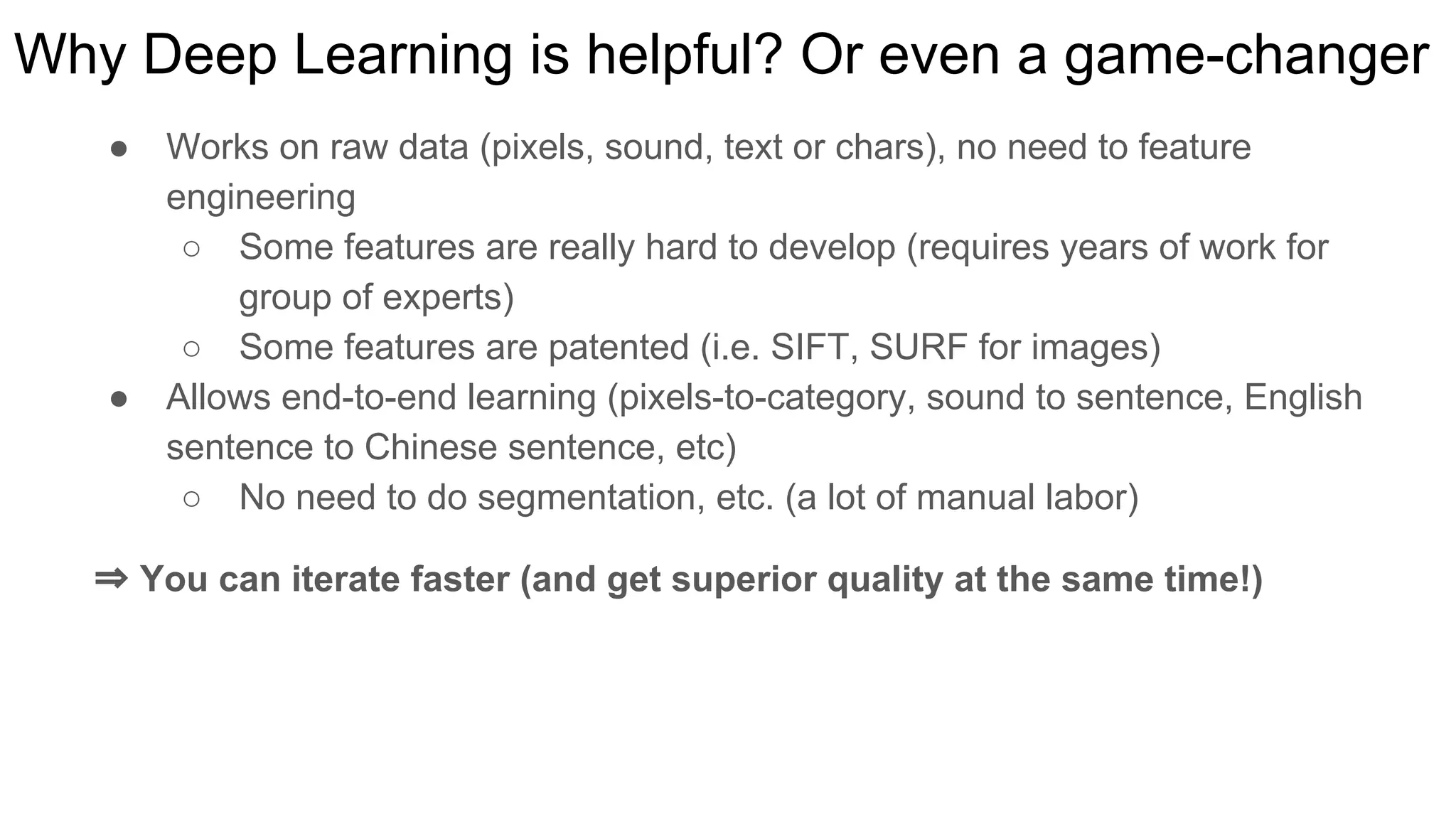 Why Deep Learning is helpful? Or even a game-changer
● Works on raw data (pixels, sound, text or chars), no need to feature
engineering
○ Some features are really hard to develop (requires years of work for
group of experts)
○ Some features are patented (i.e. SIFT, SURF for images)
● Allows end-to-end learning (pixels-to-category, sound to sentence, English
sentence to Chinese sentence, etc)
○ No need to do segmentation, etc. (a lot of manual labor)
⇒ You can iterate faster (and get superior quality at the same time!)
 