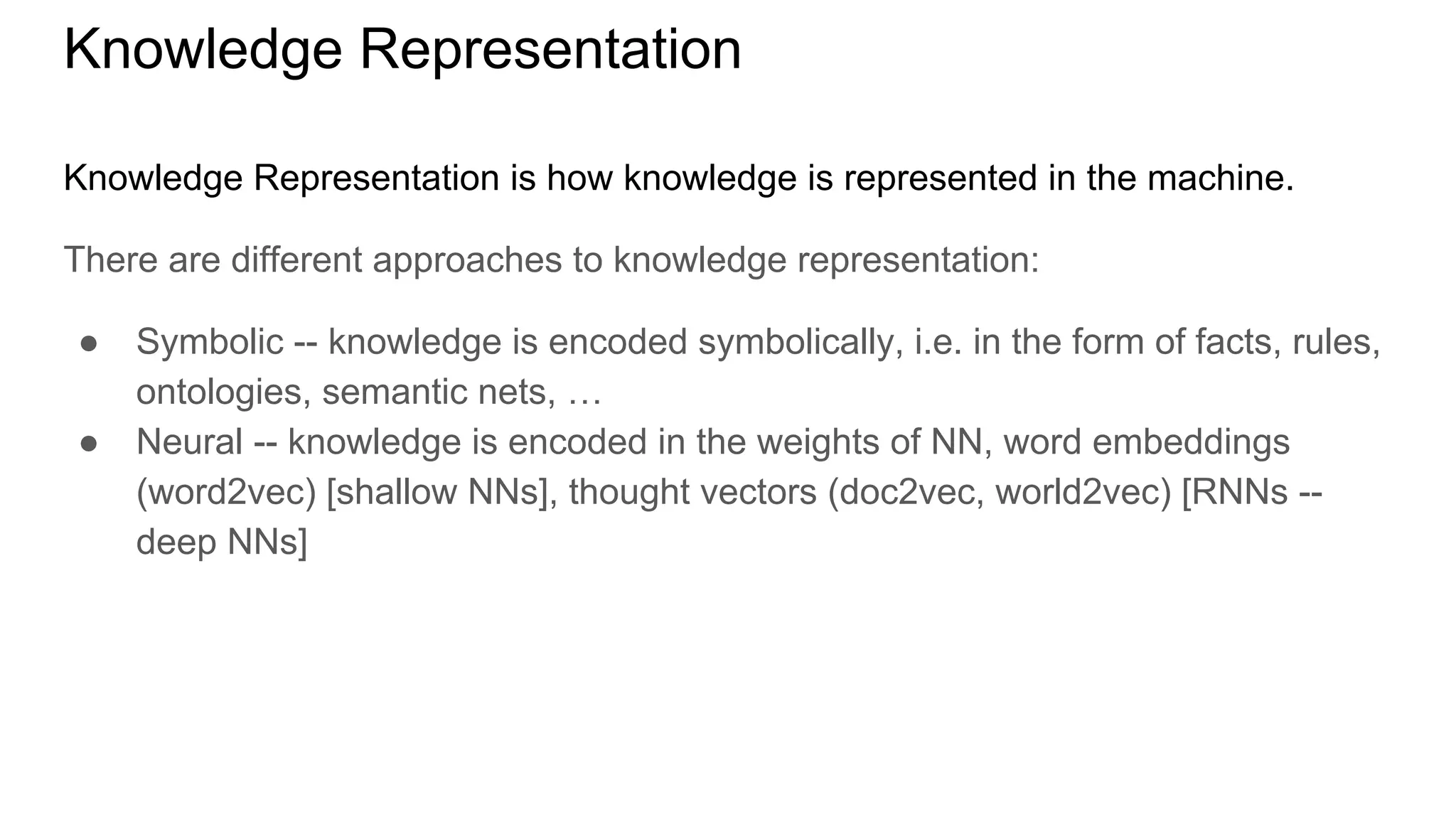 Knowledge Representation
Knowledge Representation is how knowledge is represented in the machine.
There are different approaches to knowledge representation:
● Symbolic -- knowledge is encoded symbolically, i.e. in the form of facts, rules,
ontologies, semantic nets, …
● Neural -- knowledge is encoded in the weights of NN, word embeddings
(word2vec) [shallow NNs], thought vectors (doc2vec, world2vec) [RNNs --
deep NNs]
 