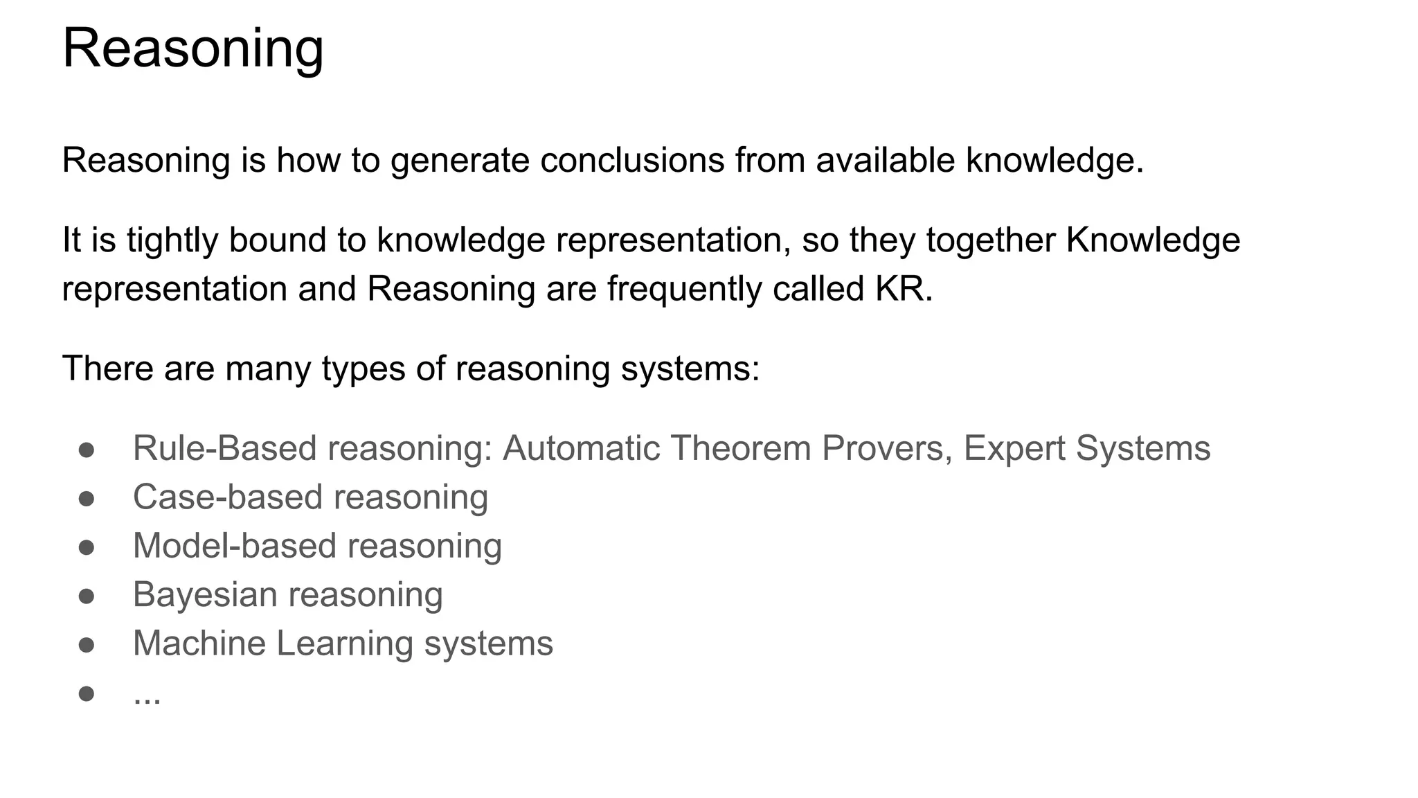 Reasoning
Reasoning is how to generate conclusions from available knowledge.
It is tightly bound to knowledge representation, so they together Knowledge
representation and Reasoning are frequently called KR.
There are many types of reasoning systems:
● Rule-Based reasoning: Automatic Theorem Provers, Expert Systems
● Case-based reasoning
● Model-based reasoning
● Bayesian reasoning
● Machine Learning systems
● ...
 
