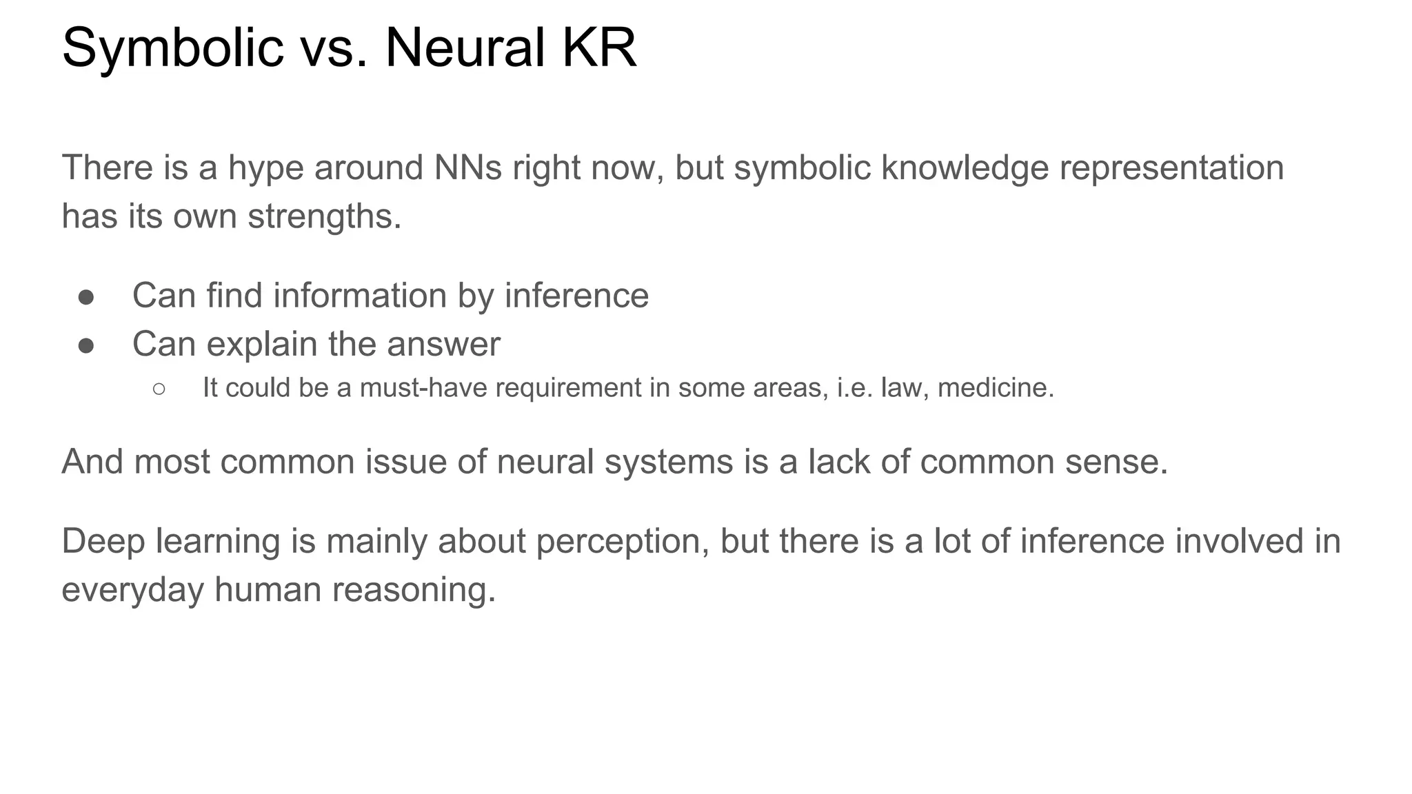 Symbolic vs. Neural KR
There is a hype around NNs right now, but symbolic knowledge representation
has its own strengths.
● Can find information by inference
● Can explain the answer
○ It could be a must-have requirement in some areas, i.e. law, medicine.
And most common issue of neural systems is a lack of common sense.
Deep learning is mainly about perception, but there is a lot of inference involved in
everyday human reasoning.
 