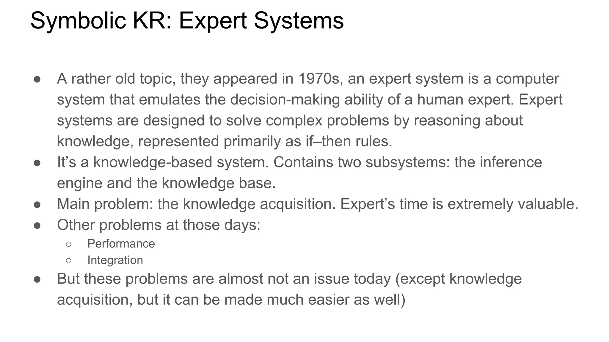 Symbolic KR: Expert Systems
● A rather old topic, they appeared in 1970s, an expert system is a computer
system that emulates the decision-making ability of a human expert. Expert
systems are designed to solve complex problems by reasoning about
knowledge, represented primarily as if–then rules.
● It’s a knowledge-based system. Contains two subsystems: the inference
engine and the knowledge base.
● Main problem: the knowledge acquisition. Expert’s time is extremely valuable.
● Other problems at those days:
○ Performance
○ Integration
● But these problems are almost not an issue today (except knowledge
acquisition, but it can be made much easier as well)
 