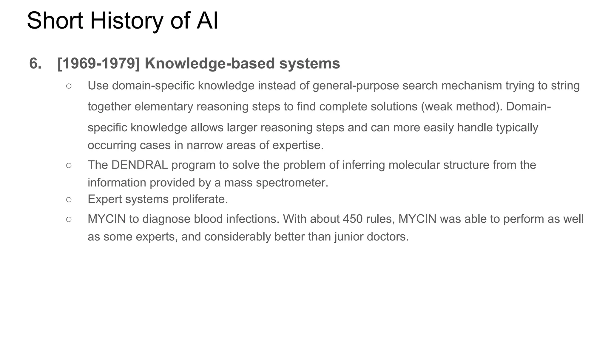 Short History of AI
6. [1969-1979] Knowledge-based systems
○ Use domain-specific knowledge instead of general-purpose search mechanism trying to string
together elementary reasoning steps to find complete solutions (weak method). Domain-
specific knowledge allows larger reasoning steps and can more easily handle typically
occurring cases in narrow areas of expertise.
○ The DENDRAL program to solve the problem of inferring molecular structure from the
information provided by a mass spectrometer.
○ Expert systems proliferate.
○ MYCIN to diagnose blood infections. With about 450 rules, MYCIN was able to perform as well
as some experts, and considerably better than junior doctors.
 