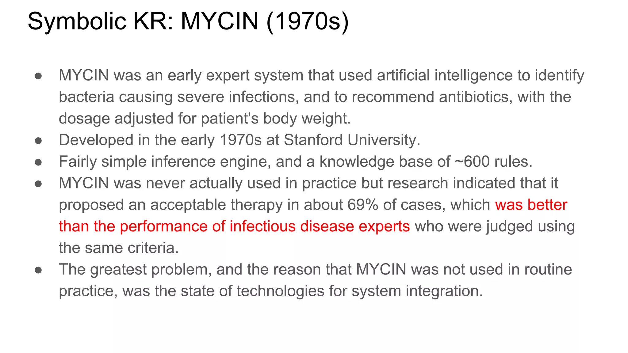 Symbolic KR: MYCIN (1970s)
● MYCIN was an early expert system that used artificial intelligence to identify
bacteria causing severe infections, and to recommend antibiotics, with the
dosage adjusted for patient's body weight.
● Developed in the early 1970s at Stanford University.
● Fairly simple inference engine, and a knowledge base of ~600 rules.
● MYCIN was never actually used in practice but research indicated that it
proposed an acceptable therapy in about 69% of cases, which was better
than the performance of infectious disease experts who were judged using
the same criteria.
● The greatest problem, and the reason that MYCIN was not used in routine
practice, was the state of technologies for system integration.
 