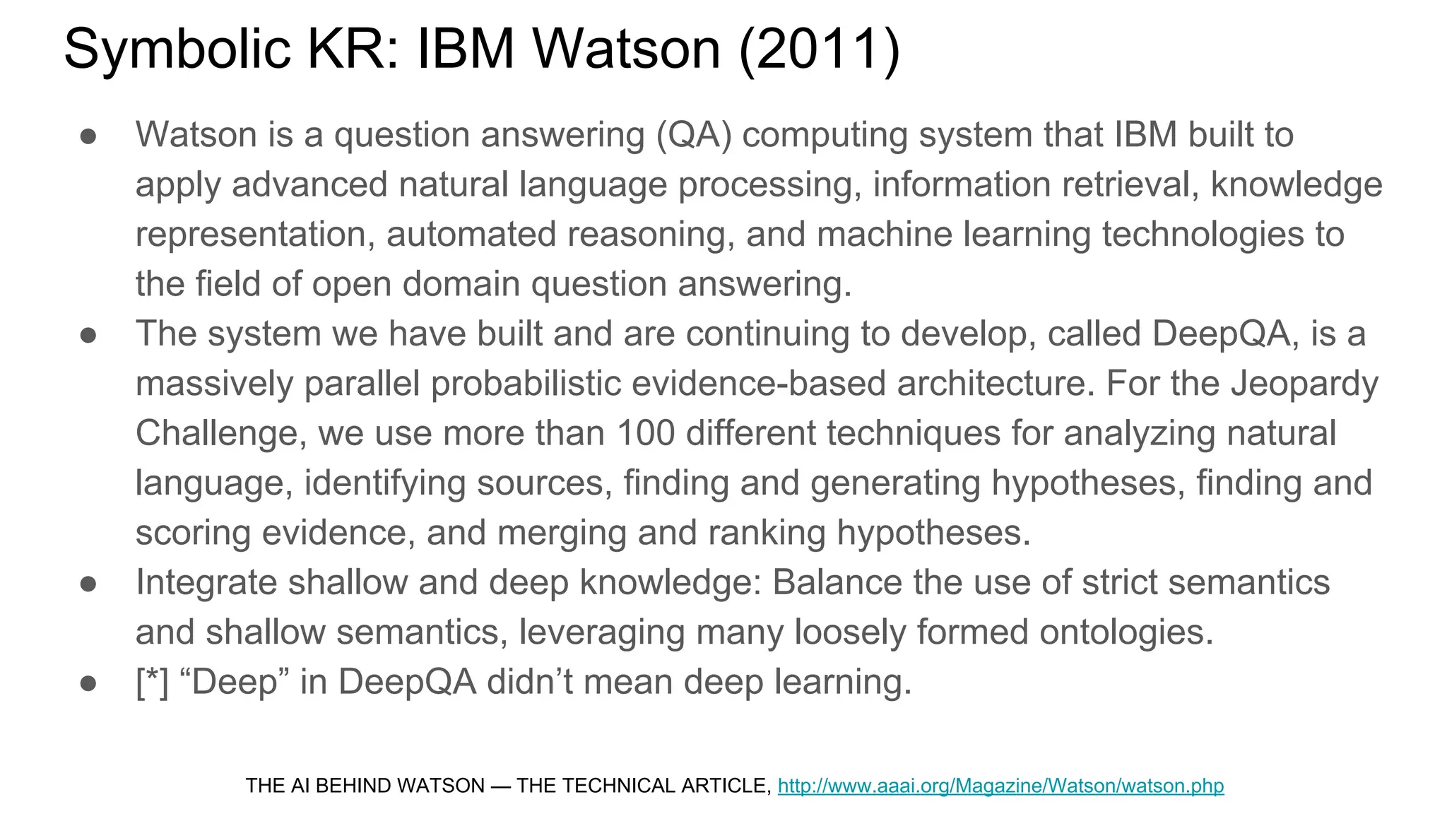 Symbolic KR: IBM Watson (2011)
● Watson is a question answering (QA) computing system that IBM built to
apply advanced natural language processing, information retrieval, knowledge
representation, automated reasoning, and machine learning technologies to
the field of open domain question answering.
● The system we have built and are continuing to develop, called DeepQA, is a
massively parallel probabilistic evidence-based architecture. For the Jeopardy
Challenge, we use more than 100 different techniques for analyzing natural
language, identifying sources, finding and generating hypotheses, finding and
scoring evidence, and merging and ranking hypotheses.
● Integrate shallow and deep knowledge: Balance the use of strict semantics
and shallow semantics, leveraging many loosely formed ontologies.
● [*] “Deep” in DeepQA didn’t mean deep learning.
THE AI BEHIND WATSON — THE TECHNICAL ARTICLE, http://www.aaai.org/Magazine/Watson/watson.php
 