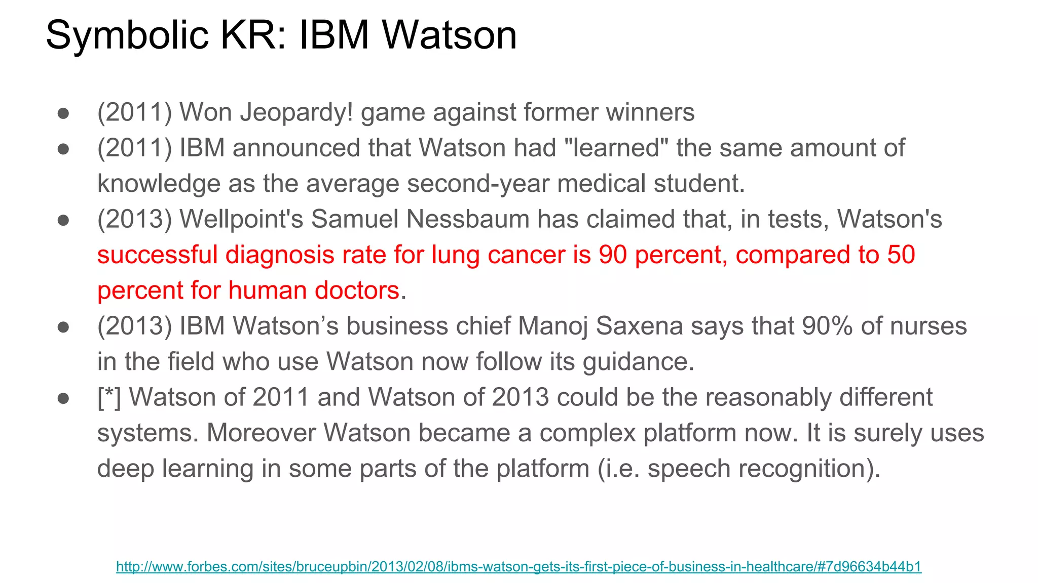Symbolic KR: IBM Watson
● (2011) Won Jeopardy! game against former winners
● (2011) IBM announced that Watson had "learned" the same amount of
knowledge as the average second-year medical student.
● (2013) Wellpoint's Samuel Nessbaum has claimed that, in tests, Watson's
successful diagnosis rate for lung cancer is 90 percent, compared to 50
percent for human doctors.
● (2013) IBM Watson’s business chief Manoj Saxena says that 90% of nurses
in the field who use Watson now follow its guidance.
● [*] Watson of 2011 and Watson of 2013 could be the reasonably different
systems. Moreover Watson became a complex platform now. It is surely uses
deep learning in some parts of the platform (i.e. speech recognition).
http://www.forbes.com/sites/bruceupbin/2013/02/08/ibms-watson-gets-its-first-piece-of-business-in-healthcare/#7d96634b44b1
 