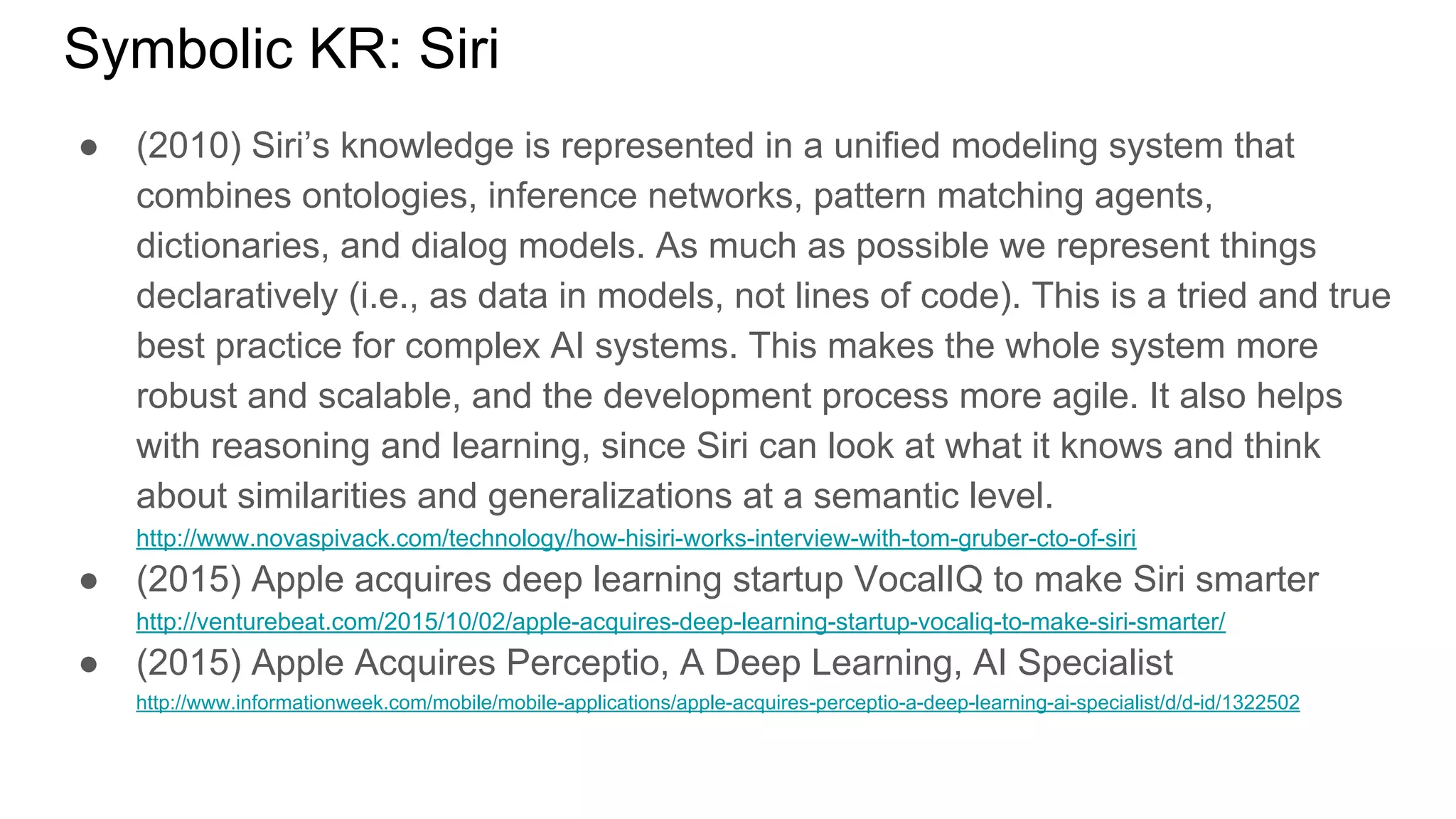 Symbolic KR: Siri
● (2010) Siri’s knowledge is represented in a unified modeling system that
combines ontologies, inference networks, pattern matching agents,
dictionaries, and dialog models. As much as possible we represent things
declaratively (i.e., as data in models, not lines of code). This is a tried and true
best practice for complex AI systems. This makes the whole system more
robust and scalable, and the development process more agile. It also helps
with reasoning and learning, since Siri can look at what it knows and think
about similarities and generalizations at a semantic level.
http://www.novaspivack.com/technology/how-hisiri-works-interview-with-tom-gruber-cto-of-siri
● (2015) Apple acquires deep learning startup VocalIQ to make Siri smarter
http://venturebeat.com/2015/10/02/apple-acquires-deep-learning-startup-vocaliq-to-make-siri-smarter/
● (2015) Apple Acquires Perceptio, A Deep Learning, AI Specialist
http://www.informationweek.com/mobile/mobile-applications/apple-acquires-perceptio-a-deep-learning-ai-specialist/d/d-id/1322502
 