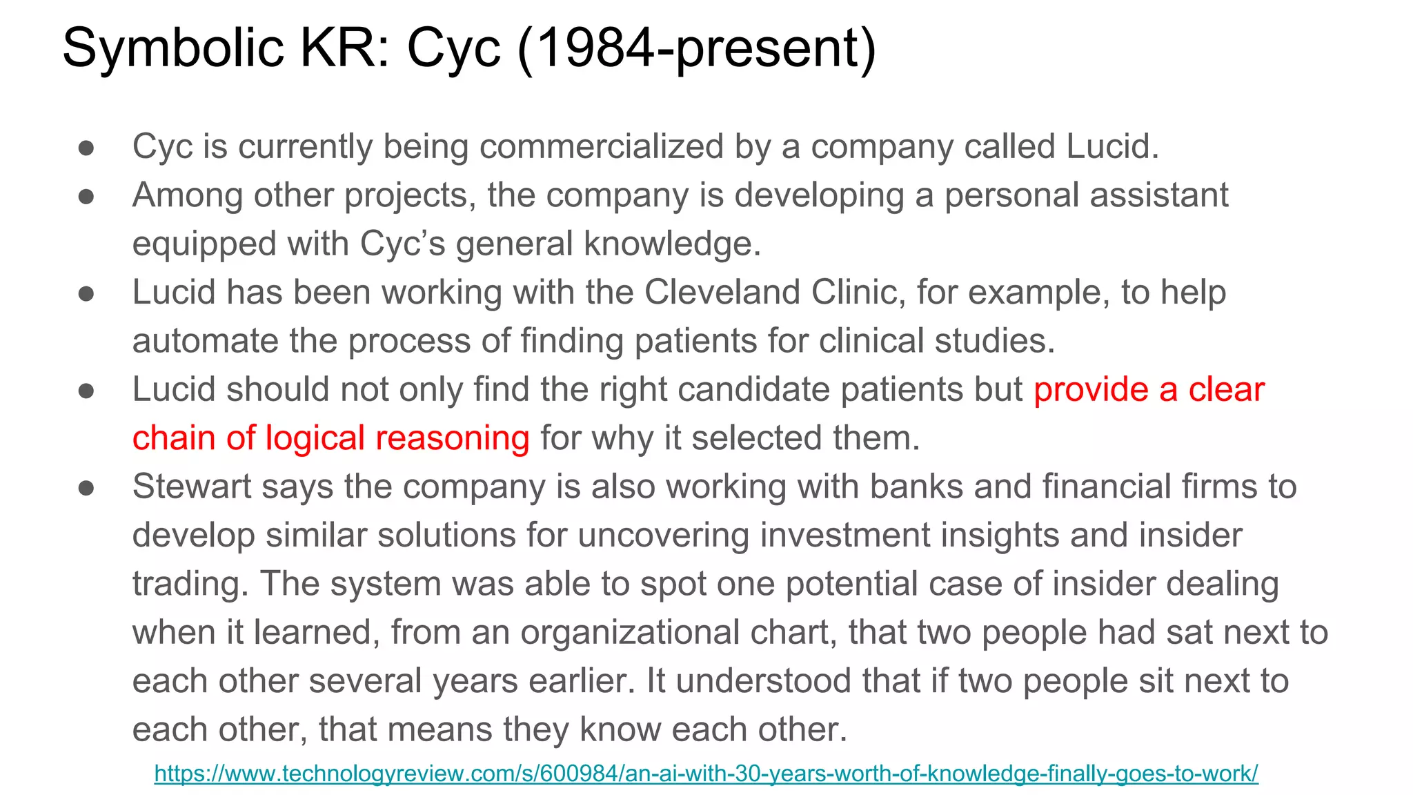 Symbolic KR: Cyc (1984-present)
● Cyc is currently being commercialized by a company called Lucid.
● Among other projects, the company is developing a personal assistant
equipped with Cyc’s general knowledge.
● Lucid has been working with the Cleveland Clinic, for example, to help
automate the process of finding patients for clinical studies.
● Lucid should not only find the right candidate patients but provide a clear
chain of logical reasoning for why it selected them.
● Stewart says the company is also working with banks and financial firms to
develop similar solutions for uncovering investment insights and insider
trading. The system was able to spot one potential case of insider dealing
when it learned, from an organizational chart, that two people had sat next to
each other several years earlier. It understood that if two people sit next to
each other, that means they know each other.
https://www.technologyreview.com/s/600984/an-ai-with-30-years-worth-of-knowledge-finally-goes-to-work/
 